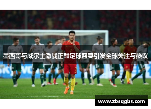 墨西哥与威尔士激战正酣足球盛宴引发全球关注与热议